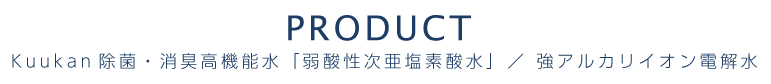 PRODUCT Kuukan除菌・消臭高機能水 ／ 強アルカリイオン電解水